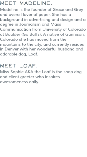 Meet Madeline. Madeline is the founder of Grace and Grey and overall lover of paper. She has a background in advertising and design and a degree in Journalism and Mass Communication from University of Colorado at Boulder (Go Buffs). A native of Gunnison, Colorado she has moved from the mountains to the city, and currently resides in Denver with her wonderful husband and adorable dog, Loaf. Meet Loaf.
Miss Sophie AKA the Loaf is the shop dog and client greeter who inspires awesomeness daily. 