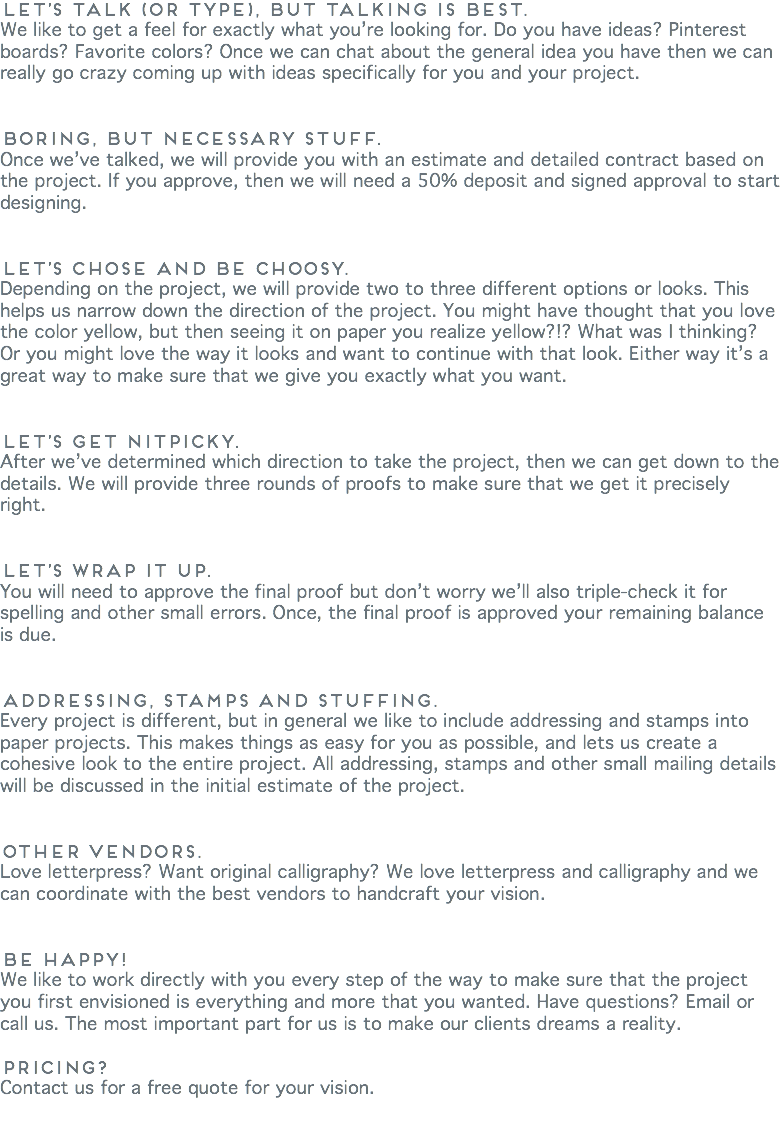 Let’s talk (or type), but talking is best.
We like to get a feel for exactly what you’re looking for. Do you have ideas? Pinterest boards? Favorite colors? Once we can chat about the general idea you have then we can really go crazy coming up with ideas specifically for you and your project. Boring, but necessary stuff. Once we’ve talked, we will provide you with an estimate and detailed contract based on the project. If you approve, then we will need a 50% deposit and signed approval to start designing. Let’s chose and be choosy. Depending on the project, we will provide two to three different options or looks. This helps us narrow down the direction of the project. You might have thought that you love the color yellow, but then seeing it on paper you realize yellow?!? What was I thinking? Or you might love the way it looks and want to continue with that look. Either way it’s a great way to make sure that we give you exactly what you want. Let’s get nitpicky.
After we’ve determined which direction to take the project, then we can get down to the details. We will provide three rounds of proofs to make sure that we get it precisely right. Let’s wrap it up.
You will need to approve the final proof but don’t worry we’ll also triple-check it for spelling and other small errors. Once, the final proof is approved your remaining balance is due. Addressing, stamps and stuffing.
Every project is different, but in general we like to include addressing and stamps into paper projects. This makes things as easy for you as possible, and lets us create a cohesive look to the entire project. All addressing, stamps and other small mailing details will be discussed in the initial estimate of the project. Other vendors. Love letterpress? Want original calligraphy? We love letterpress and calligraphy and we can coordinate with the best vendors to handcraft your vision. Be happy!
We like to work directly with you every step of the way to make sure that the project you first envisioned is everything and more that you wanted. Have questions? Email or call us. The most important part for us is to make our clients dreams a reality. Pricing?
Contact us for a free quote for your vision.
